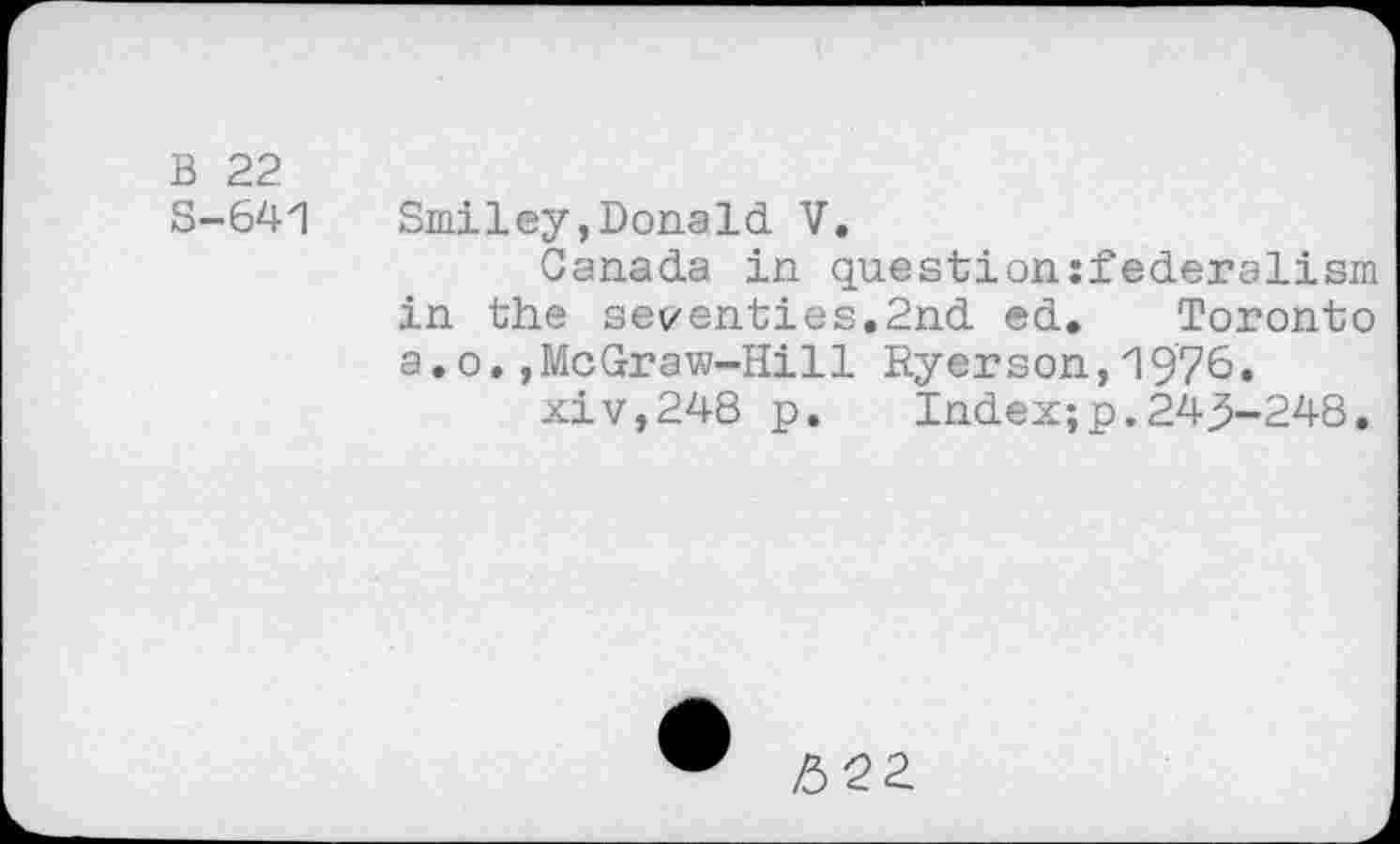 ﻿B 22
S-641 Smiley,Donald V.
Canada in question:!ederalism in the seventies.2nd ed. Toronto a.o.,McGraw-Hill Ryerson,1976.
xiv,248 p. Index;p.24^-248.